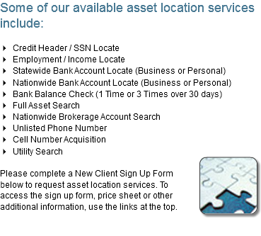 Some of our available asset location services include: 4 Credit Header / SSN Locate
4 Employment / Income Locate
4 Statewide Bank Account Locate (Business or Personal)
4 Nationwide Bank Account Locate (Business or Personal)
4 Bank Balance Check (1 Time or 3 Times over 30 days)
4 Full Asset Search
4 Nationwide Brokerage Account Search
4 Unlisted Phone Number
4 Cell Number Acquisition
4 Utility Search
﷯
Please complete a New Client Sign Up Form below to request asset location services. To access the sign up form, price sheet or other additional information, use the links at the top.
